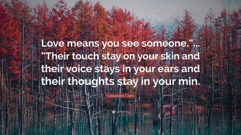 Cassandra Clare Quote: “Love means you see someone.“... “Their touch stay on your skin and their voice stays in your ears and their thoughts stay in your min.”