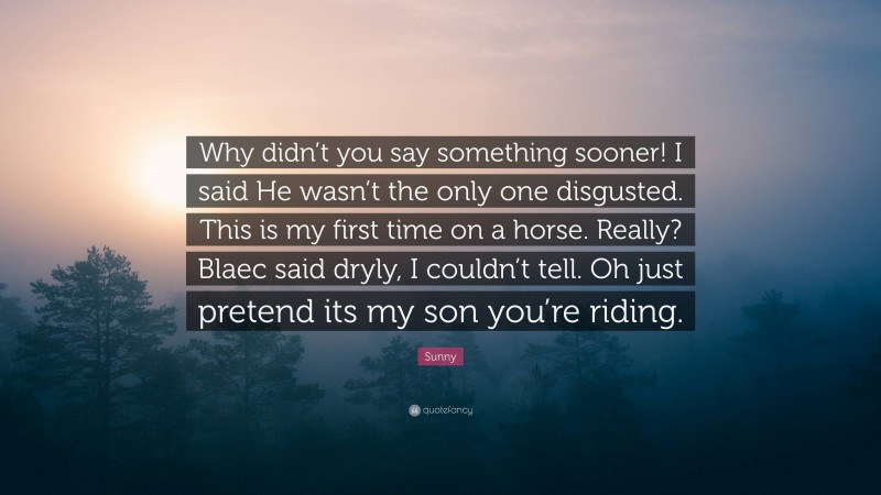 Sunny Quote: “Why didn’t you say something sooner! I said He wasn’t the only one disgusted. This is my first time on a horse. Really? Blaec said dryly, I couldn’t tell. Oh just pretend its my son you’re riding.”