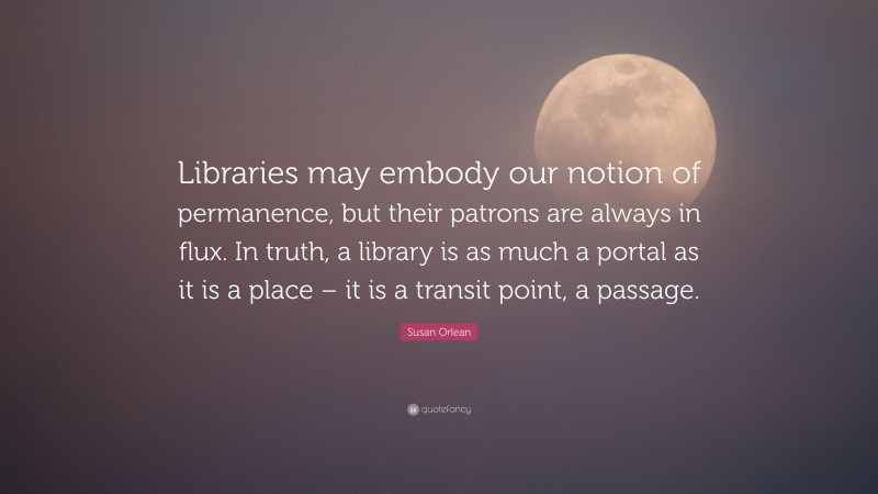 Susan Orlean Quote: “Libraries may embody our notion of permanence, but their patrons are always in flux. In truth, a library is as much a portal as it is a place – it is a transit point, a passage.”