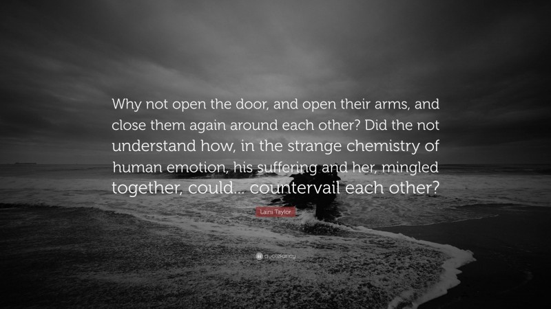 Laini Taylor Quote: “Why not open the door, and open their arms, and close them again around each other? Did the not understand how, in the strange chemistry of human emotion, his suffering and her, mingled together, could... countervail each other?”