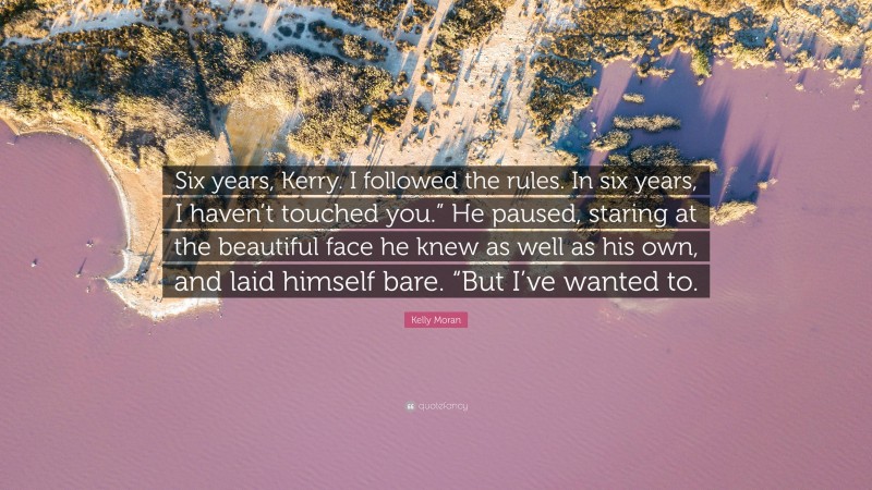 Kelly Moran Quote: “Six years, Kerry. I followed the rules. In six years, I haven’t touched you.” He paused, staring at the beautiful face he knew as well as his own, and laid himself bare. “But I’ve wanted to.”
