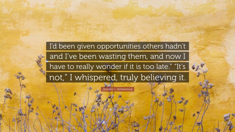 Jennifer L. Armentrout Quote: “I’d been given opportunities others hadn’t and I’ve been wasting them, and now I have to really wonder if it is too late.” “It’s not,” I whispered, truly believing it.”