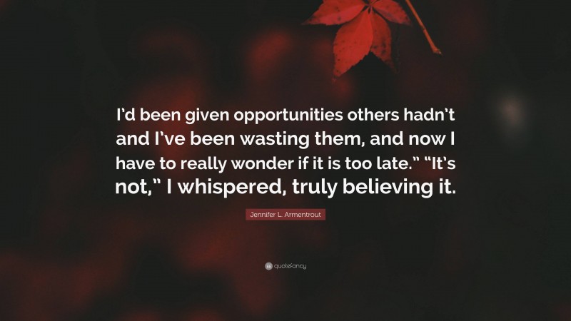 Jennifer L. Armentrout Quote: “I’d been given opportunities others hadn’t and I’ve been wasting them, and now I have to really wonder if it is too late.” “It’s not,” I whispered, truly believing it.”