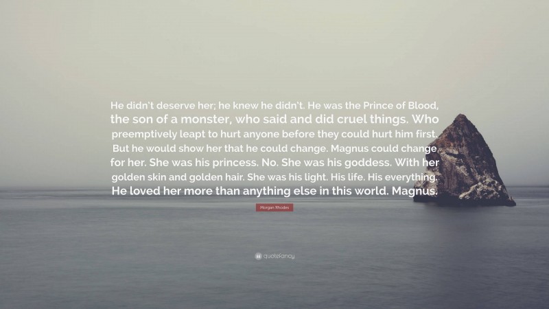 Morgan Rhodes Quote: “He didn’t deserve her; he knew he didn’t. He was the Prince of Blood, the son of a monster, who said and did cruel things. Who preemptively leapt to hurt anyone before they could hurt him first. But he would show her that he could change. Magnus could change for her. She was his princess. No. She was his goddess. With her golden skin and golden hair. She was his light. His life. His everything. He loved her more than anything else in this world. Magnus.”