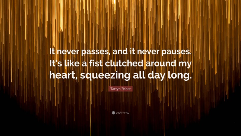 Tarryn Fisher Quote: “It never passes, and it never pauses. It’s like a fist clutched around my heart, squeezing all day long.”