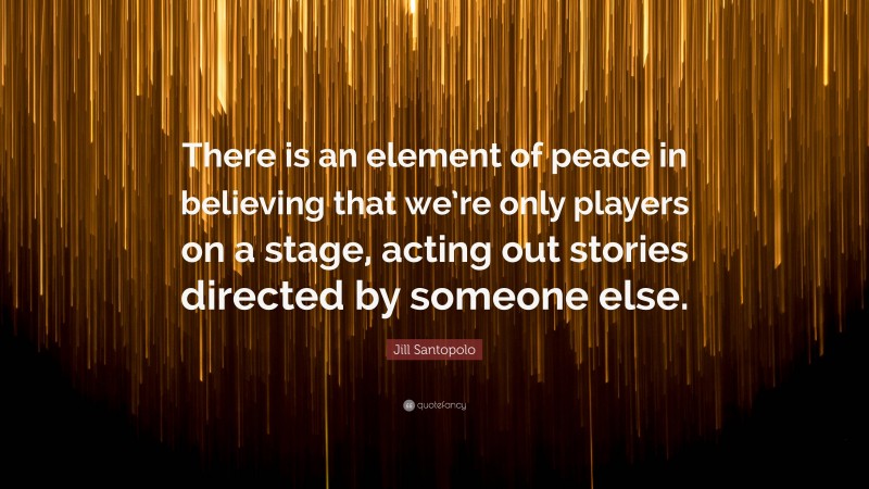 Jill Santopolo Quote: “There is an element of peace in believing that we’re only players on a stage, acting out stories directed by someone else.”