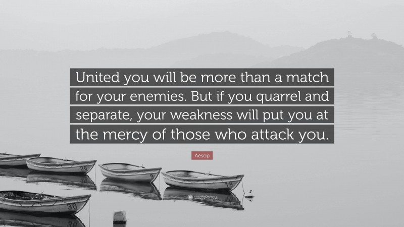 Aesop Quote: “United you will be more than a match for your enemies. But if you quarrel and separate, your weakness will put you at the mercy of those who attack you.”