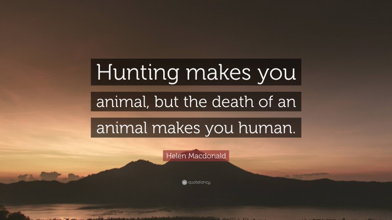 Helen Macdonald Quote: “Hunting makes you animal, but the death of an animal makes you human.”