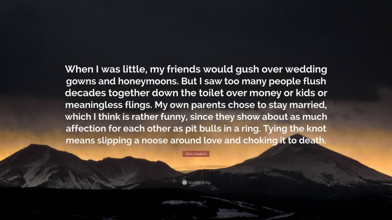 Ellen Hopkins Quote: “When I was little, my friends would gush over wedding gowns and honeymoons. But I saw too many people flush decades together down the toilet over money or kids or meaningless flings. My own parents chose to stay married, which I think is rather funny, since they show about as much affection for each other as pit bulls in a ring. Tying the knot means slipping a noose around love and choking it to death.”