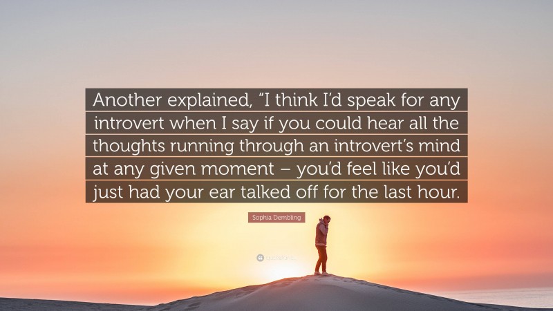 Sophia Dembling Quote: “Another explained, “I think I’d speak for any introvert when I say if you could hear all the thoughts running through an introvert’s mind at any given moment – you’d feel like you’d just had your ear talked off for the last hour.”