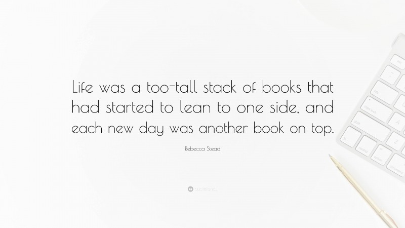 Rebecca Stead Quote: “Life was a too-tall stack of books that had started to lean to one side, and each new day was another book on top.”