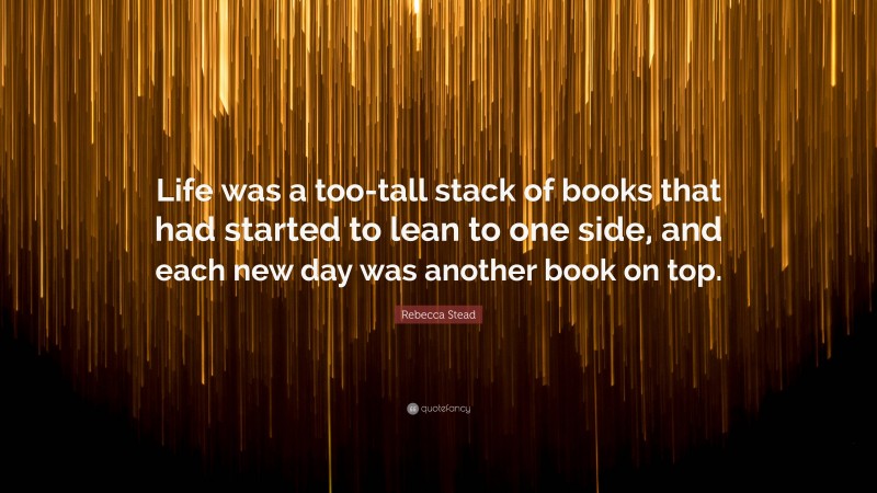 Rebecca Stead Quote: “Life was a too-tall stack of books that had started to lean to one side, and each new day was another book on top.”