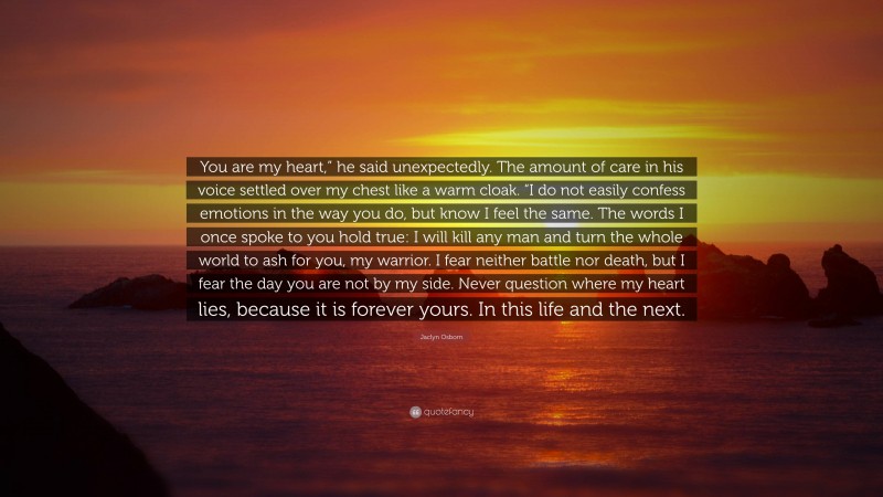 Jaclyn Osborn Quote: “You are my heart,” he said unexpectedly. The amount of care in his voice settled over my chest like a warm cloak. “I do not easily confess emotions in the way you do, but know I feel the same. The words I once spoke to you hold true: I will kill any man and turn the whole world to ash for you, my warrior. I fear neither battle nor death, but I fear the day you are not by my side. Never question where my heart lies, because it is forever yours. In this life and the next.”