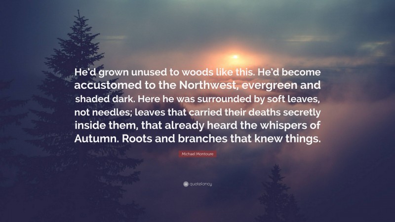 Michael Montoure Quote: “He’d grown unused to woods like this. He’d become accustomed to the Northwest, evergreen and shaded dark. Here he was surrounded by soft leaves, not needles; leaves that carried their deaths secretly inside them, that already heard the whispers of Autumn. Roots and branches that knew things.”