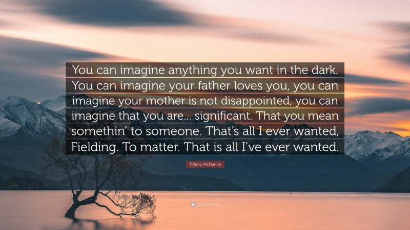 Tiffany McDaniel Quote: “You can imagine anything you want in the dark. You can imagine your father loves you, you can imagine your mother is not disappointed, you can imagine that you are... significant. That you mean somethin’ to someone. That’s all I ever wanted, Fielding. To matter. That is all I’ve ever wanted.”