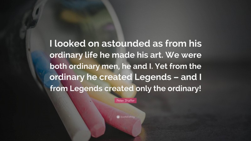 Peter Shaffer Quote: “I looked on astounded as from his ordinary life he made his art. We were both ordinary men, he and I. Yet from the ordinary he created Legends – and I from Legends created only the ordinary!”