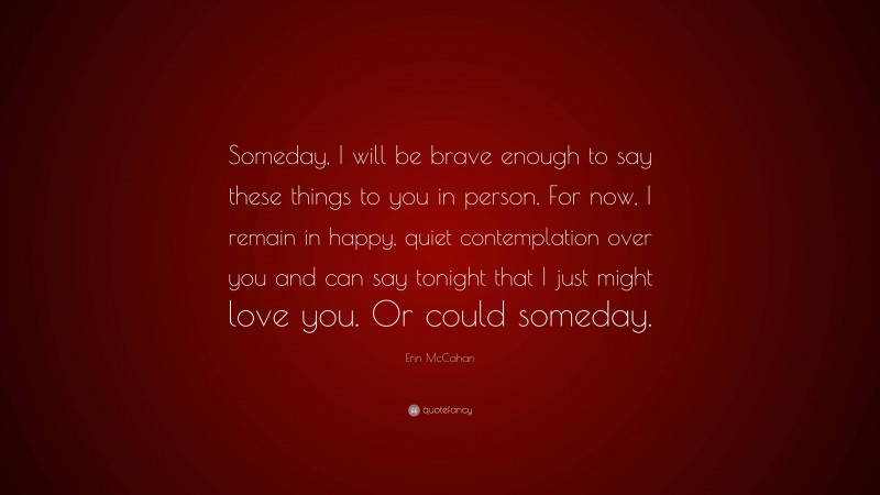 Erin McCahan Quote: “Someday, I will be brave enough to say these things to you in person. For now, I remain in happy, quiet contemplation over you and can say tonight that I just might love you. Or could someday.”