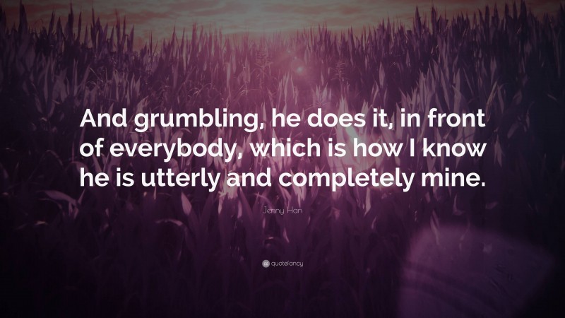 Jenny Han Quote: “And grumbling, he does it, in front of everybody, which is how I know he is utterly and completely mine.”