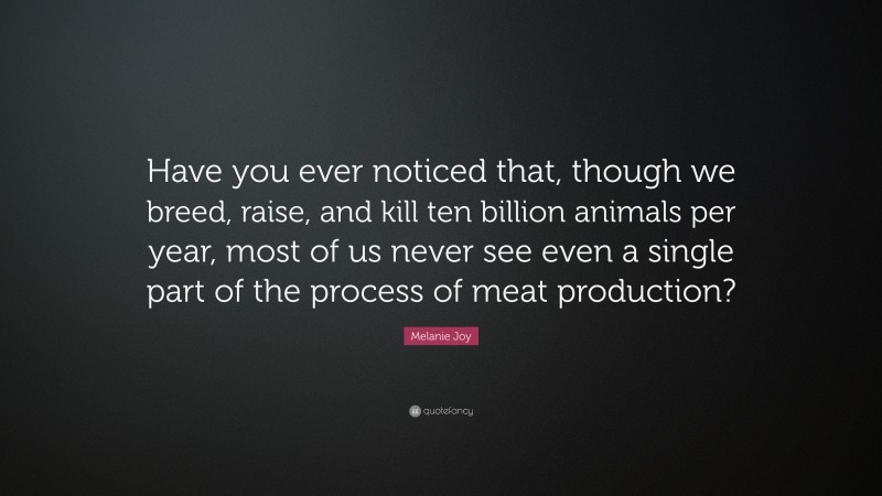 Melanie Joy Quote: “Have you ever noticed that, though we breed, raise, and kill ten billion animals per year, most of us never see even a single part of the process of meat production?”