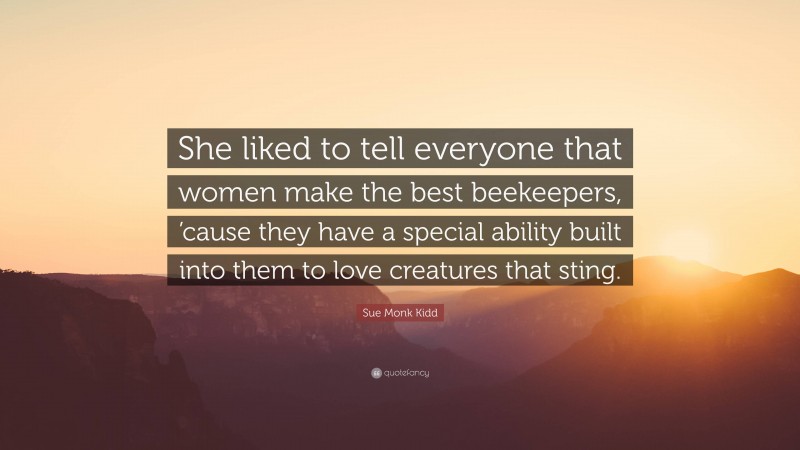 Sue Monk Kidd Quote: “She liked to tell everyone that women make the best beekeepers, ’cause they have a special ability built into them to love creatures that sting.”