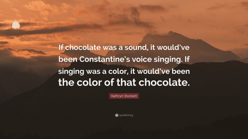 Kathryn Stockett Quote: “If chocolate was a sound, it would’ve been Constantine’s voice singing. If singing was a color, it would’ve been the color of that chocolate.”