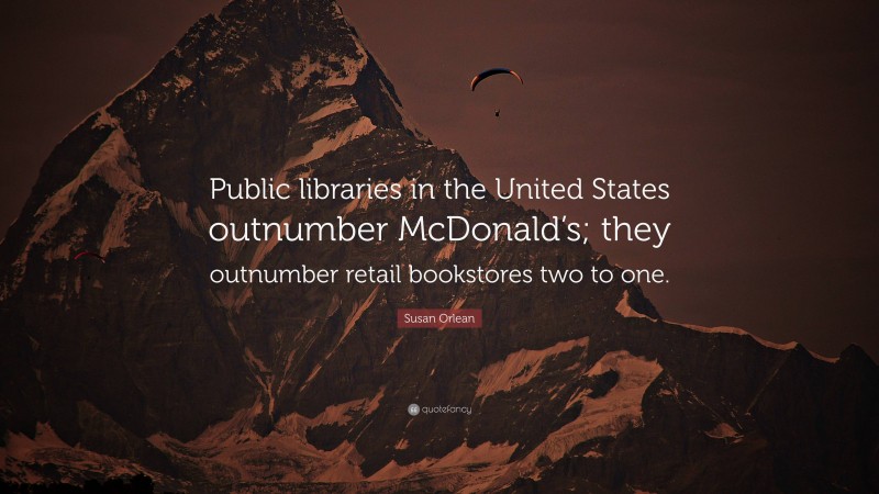 Susan Orlean Quote: “Public libraries in the United States outnumber McDonald’s; they outnumber retail bookstores two to one.”