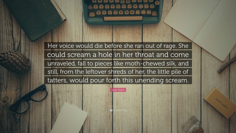 Laini Taylor Quote: “Her voice would die before she ran out of rage. She could scream a hole in her throat and come unraveled, fall to pieces like moth-chewed silk, and still, from the leftover shreds of her, the little pile of tatters, would pour forth this unending scream.”