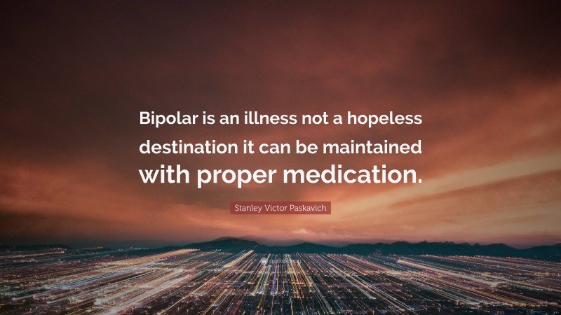 Stanley Victor Paskavich Quote: “Bipolar is an illness not a hopeless destination it can be maintained with proper medication.”