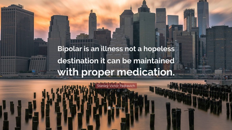 Stanley Victor Paskavich Quote: “Bipolar is an illness not a hopeless destination it can be maintained with proper medication.”