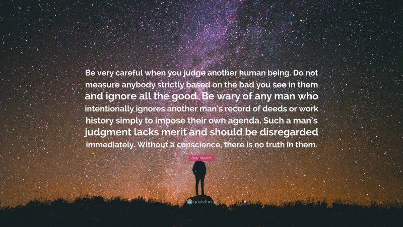 Suzy Kassem Quote: “Be very careful when you judge another human being. Do not measure anybody strictly based on the bad you see in them and ignore all the good. Be wary of any man who intentionally ignores another man’s record of deeds or work history simply to impose their own agenda. Such a man’s judgment lacks merit and should be disregarded immediately. Without a conscience, there is no truth in them.”