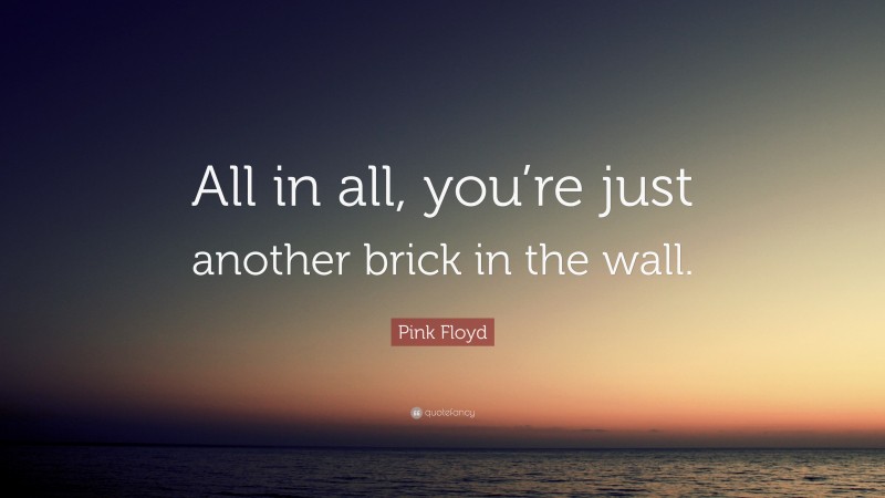 Pink Floyd Quote: “All in all, you’re just another brick in the wall.”