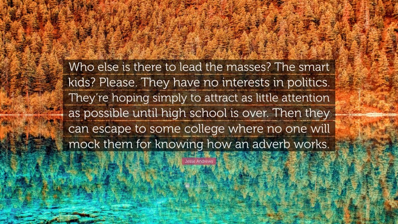 Jesse Andrews Quote: “Who else is there to lead the masses? The smart kids? Please. They have no interests in politics. They’re hoping simply to attract as little attention as possible until high school is over. Then they can escape to some college where no one will mock them for knowing how an adverb works.”