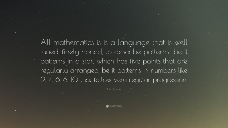 Brian Greene Quote: “All mathematics is is a language that is well tuned, finely honed, to describe patterns; be it patterns in a star, which has five points that are regularly arranged, be it patterns in numbers like 2, 4, 6, 8, 10 that follow very regular progression.”
