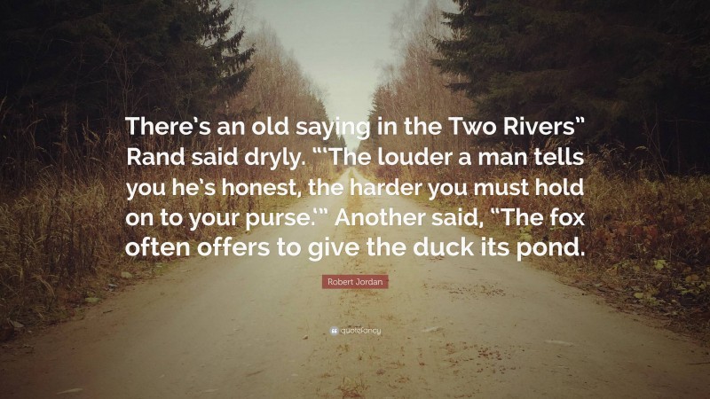 Robert Jordan Quote: “There’s an old saying in the Two Rivers” Rand said dryly. “‘The louder a man tells you he’s honest, the harder you must hold on to your purse.‘” Another said, “The fox often offers to give the duck its pond.”