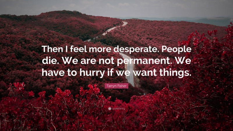 Tarryn Fisher Quote: “Then I feel more desperate. People die. We are not permanent. We have to hurry if we want things.”