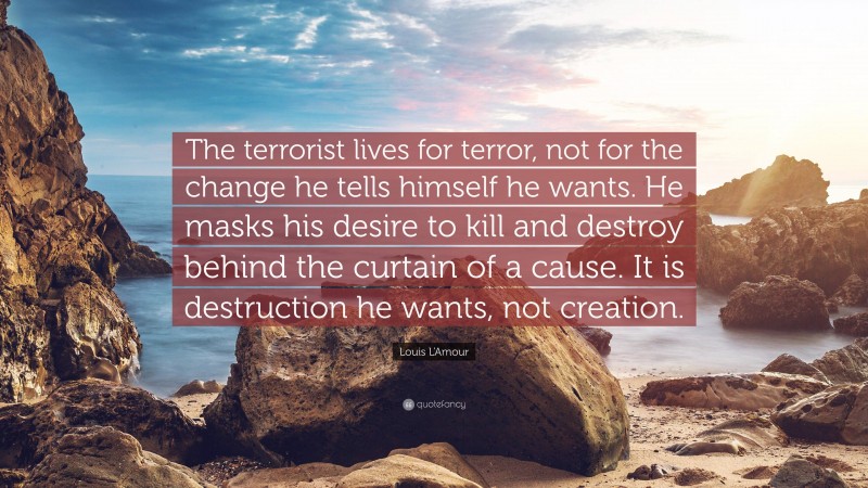 Louis L'Amour Quote: “The terrorist lives for terror, not for the change he tells himself he wants. He masks his desire to kill and destroy behind the curtain of a cause. It is destruction he wants, not creation.”