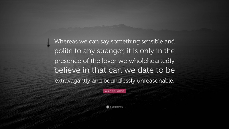 Alain de Botton Quote: “Whereas we can say something sensible and polite to any stranger, it is only in the presence of the lover we wholeheartedly believe in that can we date to be extravagantly and boundlessly unreasonable.”