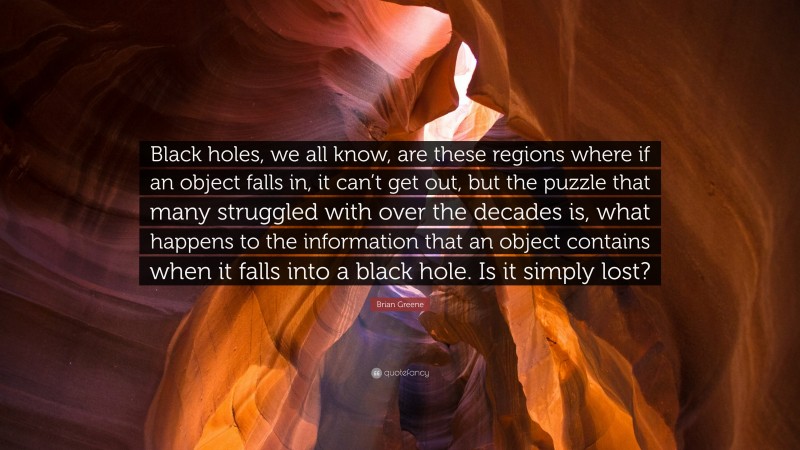 Brian Greene Quote: “Black holes, we all know, are these regions where if an object falls in, it can’t get out, but the puzzle that many struggled with over the decades is, what happens to the information that an object contains when it falls into a black hole. Is it simply lost?”