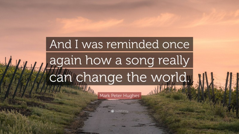 Mark Peter Hughes Quote: “And I was reminded once again how a song really can change the world.”