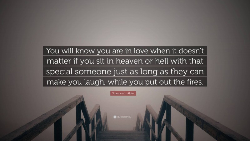 Shannon L. Alder Quote: “You will know you are in love when it doesn’t matter if you sit in heaven or hell with that special someone just as long as they can make you laugh, while you put out the fires.”