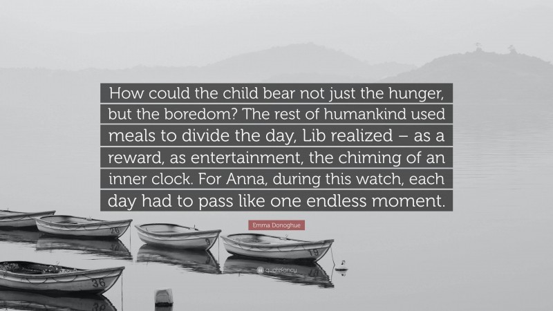 Emma Donoghue Quote: “How could the child bear not just the hunger, but the boredom? The rest of humankind used meals to divide the day, Lib realized – as a reward, as entertainment, the chiming of an inner clock. For Anna, during this watch, each day had to pass like one endless moment.”