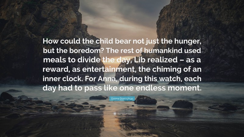 Emma Donoghue Quote: “How could the child bear not just the hunger, but the boredom? The rest of humankind used meals to divide the day, Lib realized – as a reward, as entertainment, the chiming of an inner clock. For Anna, during this watch, each day had to pass like one endless moment.”