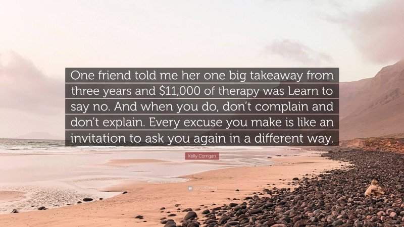 Kelly Corrigan Quote: “One friend told me her one big takeaway from three years and $11,000 of therapy was Learn to say no. And when you do, don’t complain and don’t explain. Every excuse you make is like an invitation to ask you again in a different way.”