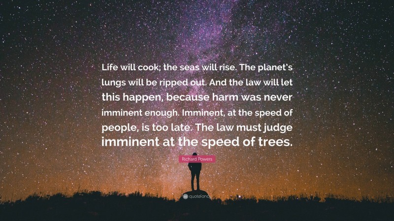 Richard Powers Quote: “Life will cook; the seas will rise. The planet’s lungs will be ripped out. And the law will let this happen, because harm was never imminent enough. Imminent, at the speed of people, is too late. The law must judge imminent at the speed of trees.”