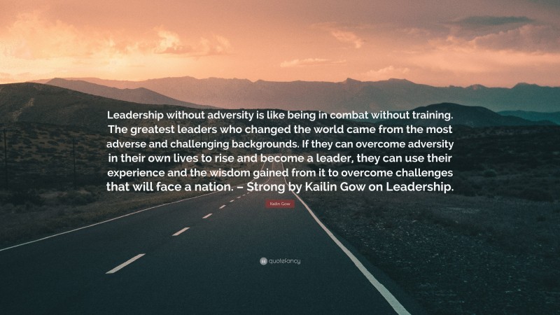 Kailin Gow Quote: “Leadership without adversity is like being in combat without training. The greatest leaders who changed the world came from the most adverse and challenging backgrounds. If they can overcome adversity in their own lives to rise and become a leader, they can use their experience and the wisdom gained from it to overcome challenges that will face a nation. – Strong by Kailin Gow on Leadership.”