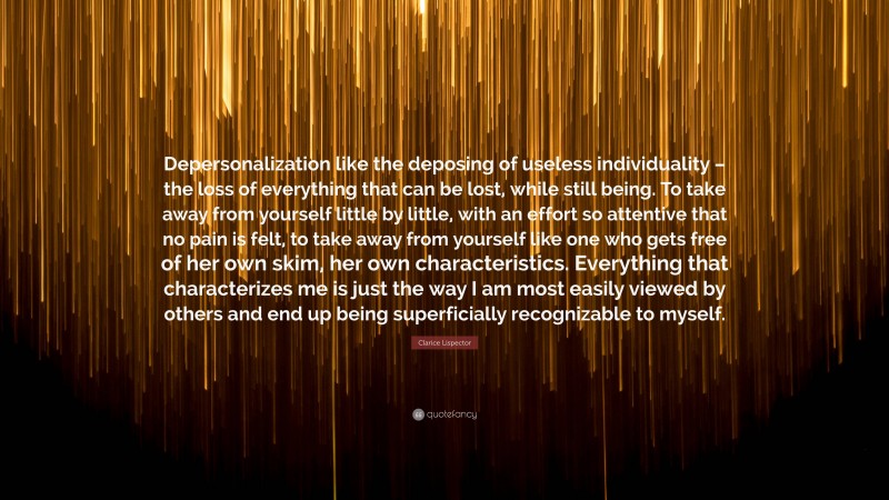 Clarice Lispector Quote: “Depersonalization like the deposing of useless individuality – the loss of everything that can be lost, while still being. To take away from yourself little by little, with an effort so attentive that no pain is felt, to take away from yourself like one who gets free of her own skim, her own characteristics. Everything that characterizes me is just the way I am most easily viewed by others and end up being superficially recognizable to myself.”