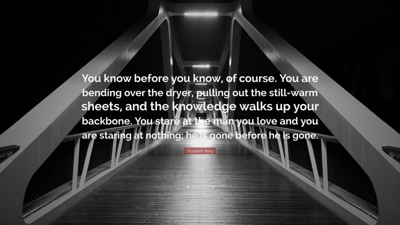 Elizabeth Berg Quote: “You know before you know, of course. You are bending over the dryer, pulling out the still-warm sheets, and the knowledge walks up your backbone. You stare at the man you love and you are staring at nothing; he is gone before he is gone.”