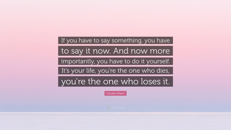 Cecelia Ahern Quote: “If you have to say something, you have to say it now. And now more importantly, you have to do it yourself. It’s your life, you’re the one who dies, you’re the one who loses it.”