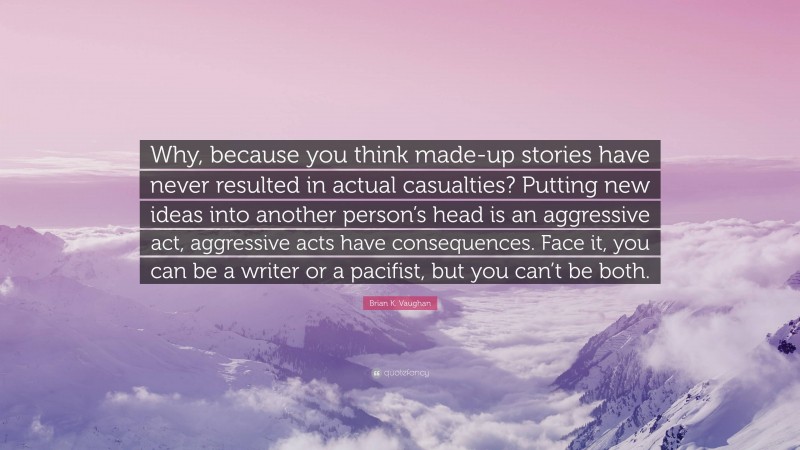Brian K. Vaughan Quote: “Why, because you think made-up stories have never resulted in actual casualties? Putting new ideas into another person’s head is an aggressive act, aggressive acts have consequences. Face it, you can be a writer or a pacifist, but you can’t be both.”