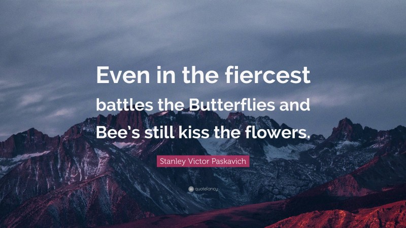 Stanley Victor Paskavich Quote: “Even in the fiercest battles the Butterflies and Bee’s still kiss the flowers.”